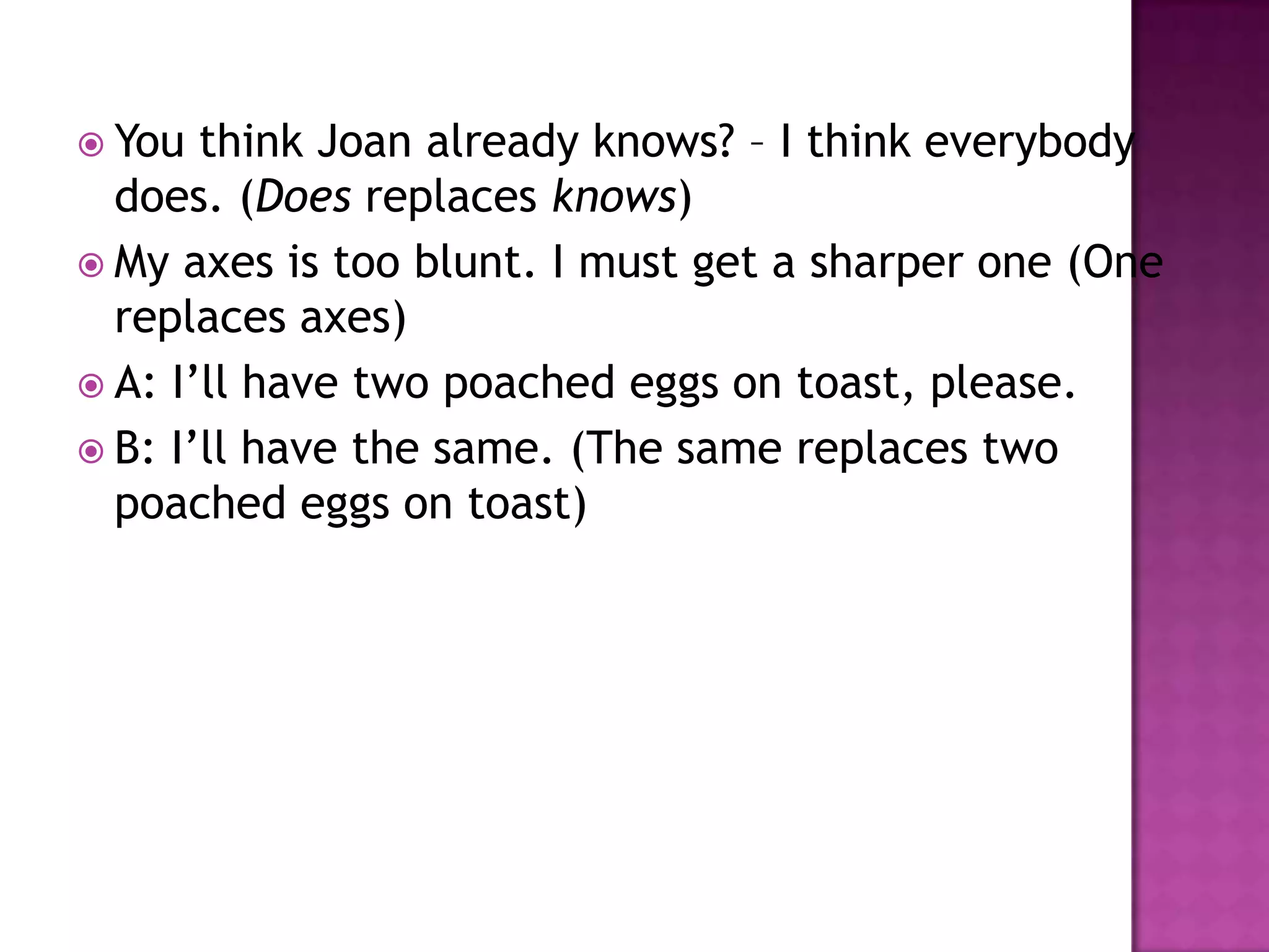  You  think Joan already knows? – I think everybody
  does. (Does replaces knows)
 My axes is too blunt. I must get a sharper one (One
  replaces axes)
 A: I‟ll have two poached eggs on toast, please.
 B: I‟ll have the same. (The same replaces two
  poached eggs on toast)
 