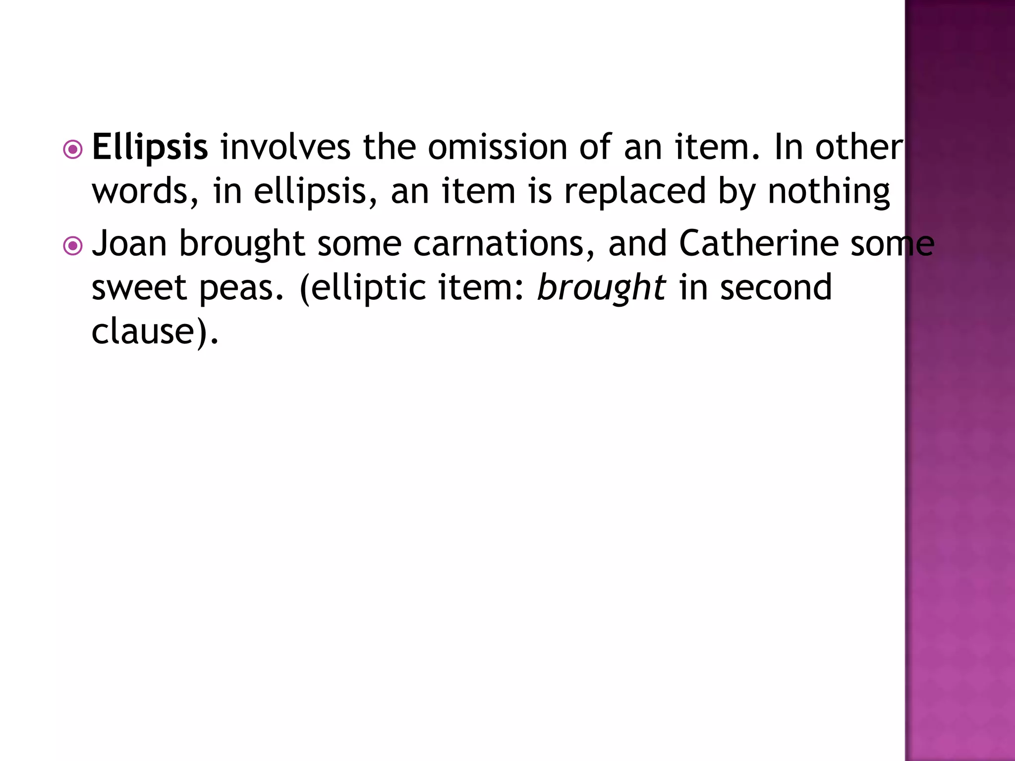  Ellipsisinvolves the omission of an item. In other
  words, in ellipsis, an item is replaced by nothing
 Joan brought some carnations, and Catherine some
  sweet peas. (elliptic item: brought in second
  clause).
 