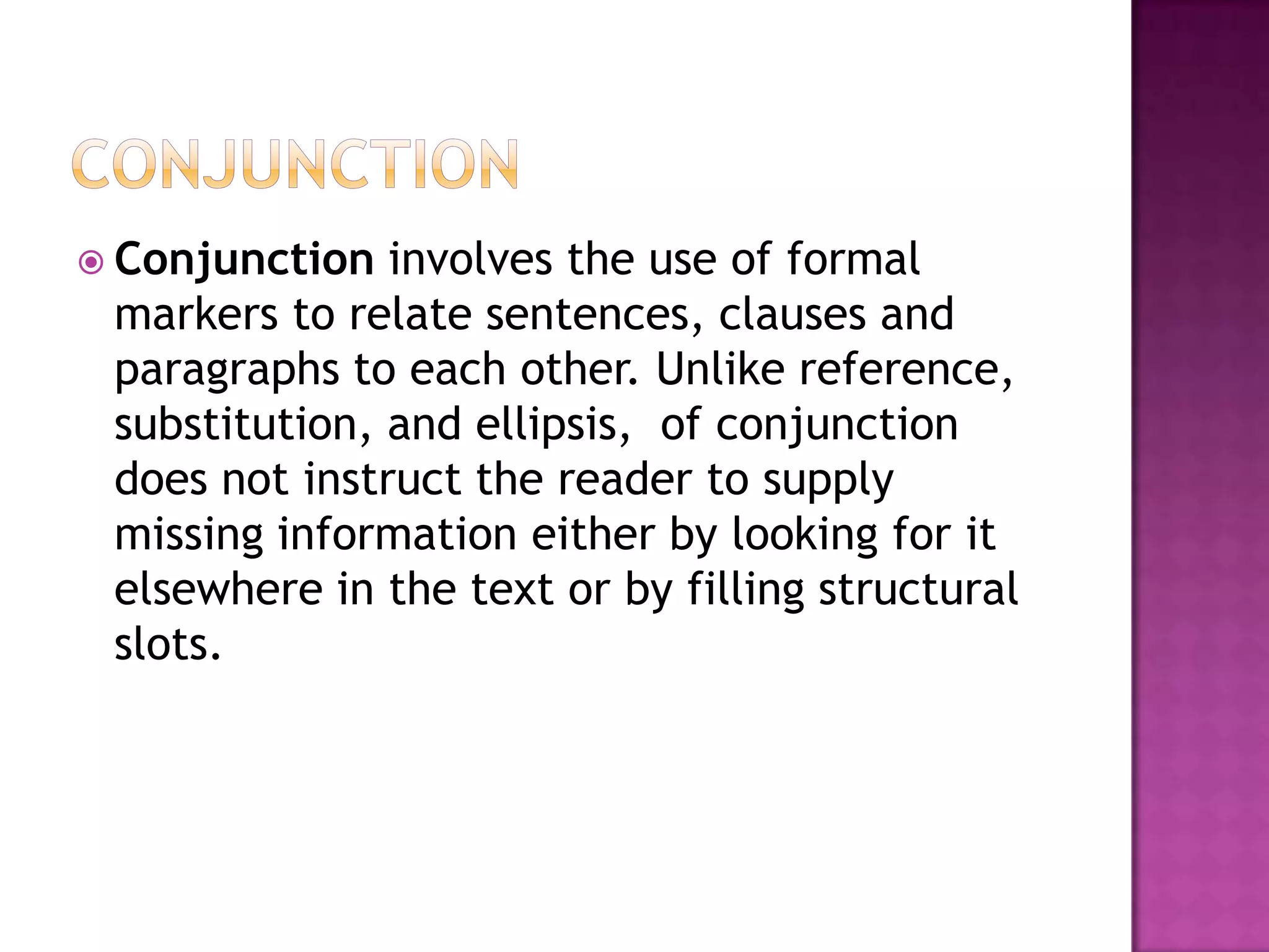  Conjunction  involves the use of formal
 markers to relate sentences, clauses and
 paragraphs to each other. Unlike reference,
 substitution, and ellipsis, of conjunction
 does not instruct the reader to supply
 missing information either by looking for it
 elsewhere in the text or by filling structural
 slots.
 