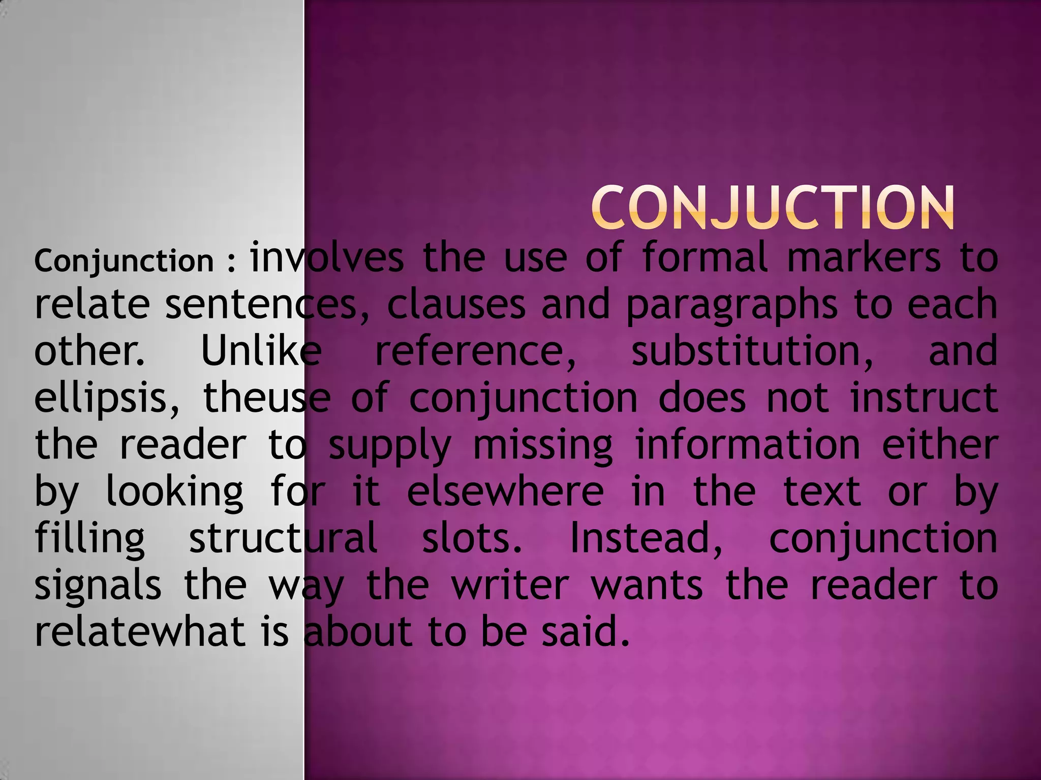 involves the use of formal markers to
Conjunction :
relate sentences, clauses and paragraphs to each
other. Unlike reference, substitution, and
ellipsis, theuse of conjunction does not instruct
the reader to supply missing information either
by looking for it elsewhere in the text or by
filling structural slots. Instead, conjunction
signals the way the writer wants the reader to
relatewhat is about to be said.
 