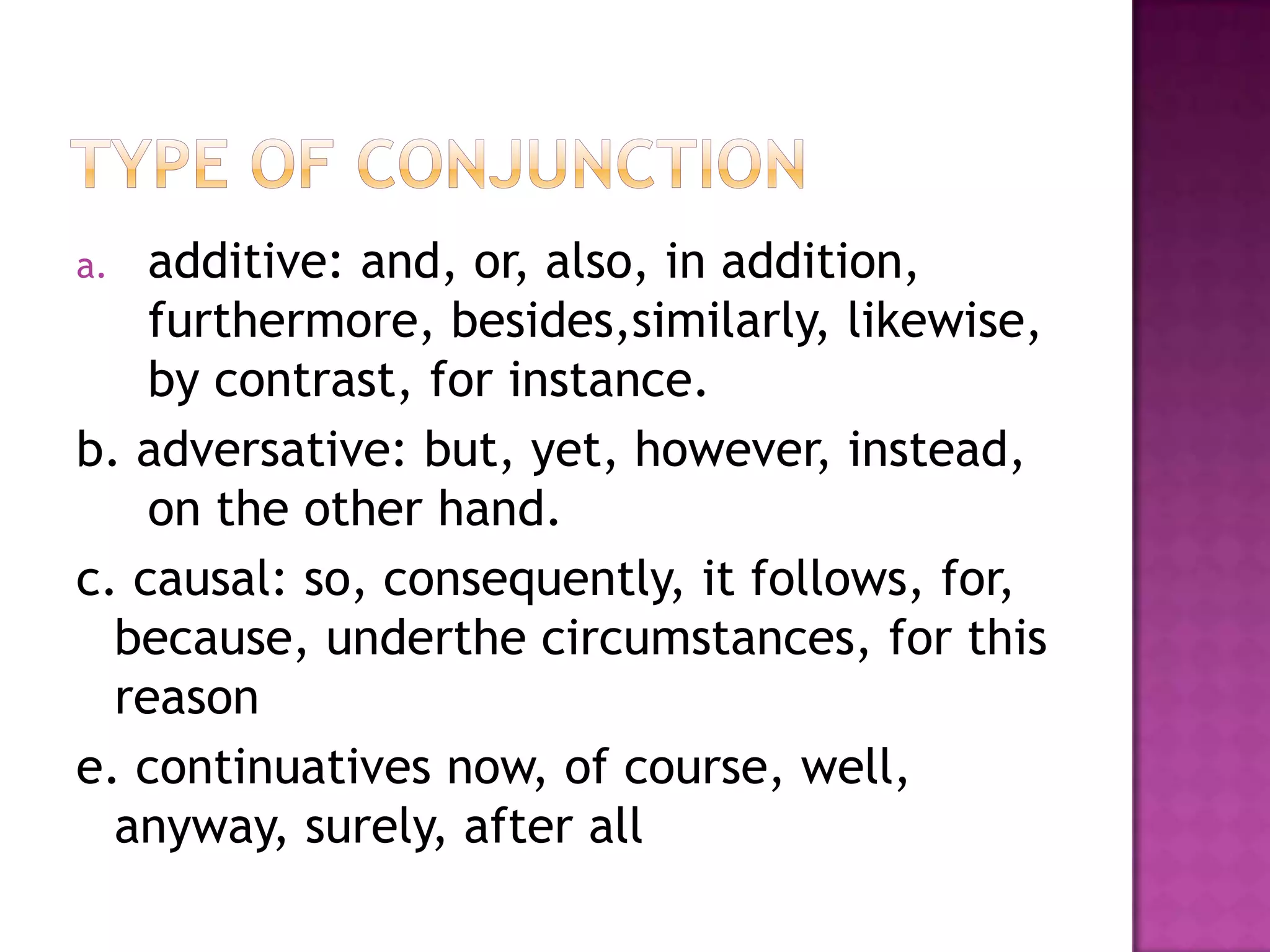 a.  additive: and, or, also, in addition,
    furthermore, besides,similarly, likewise,
    by contrast, for instance.
b. adversative: but, yet, however, instead,
    on the other hand.
c. causal: so, consequently, it follows, for,
  because, underthe circumstances, for this
  reason
e. continuatives now, of course, well,
  anyway, surely, after all
 