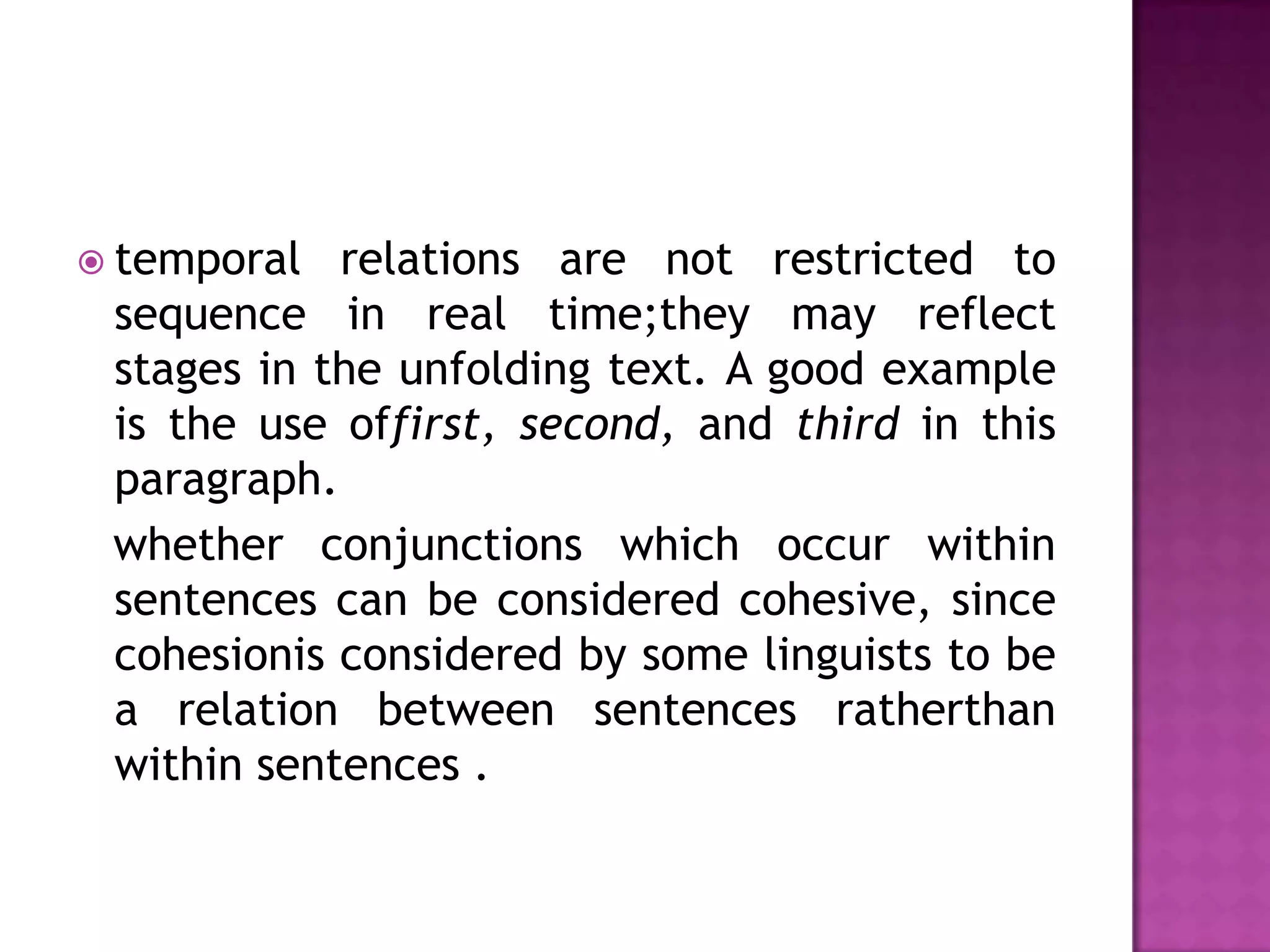  temporal  relations are not restricted to
 sequence in real time;they may reflect
 stages in the unfolding text. A good example
 is the use offirst, second, and third in this
 paragraph.
 whether conjunctions which occur within
 sentences can be considered cohesive, since
 cohesionis considered by some linguists to be
 a relation between sentences ratherthan
 within sentences .
 