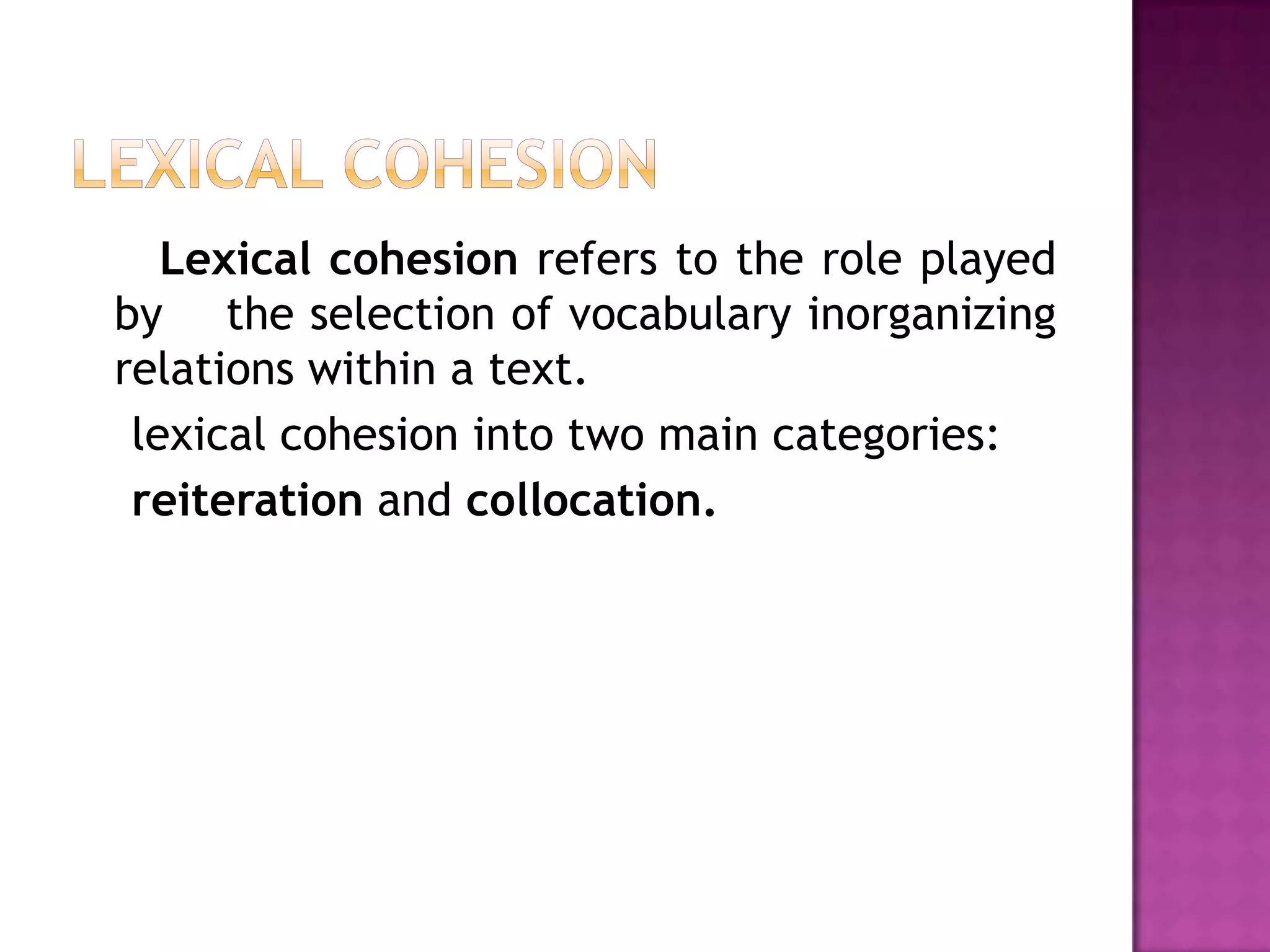 Lexical cohesion refers to the role played
by the selection of vocabulary inorganizing
relations within a text.
 lexical cohesion into two main categories:
 reiteration and collocation.
 