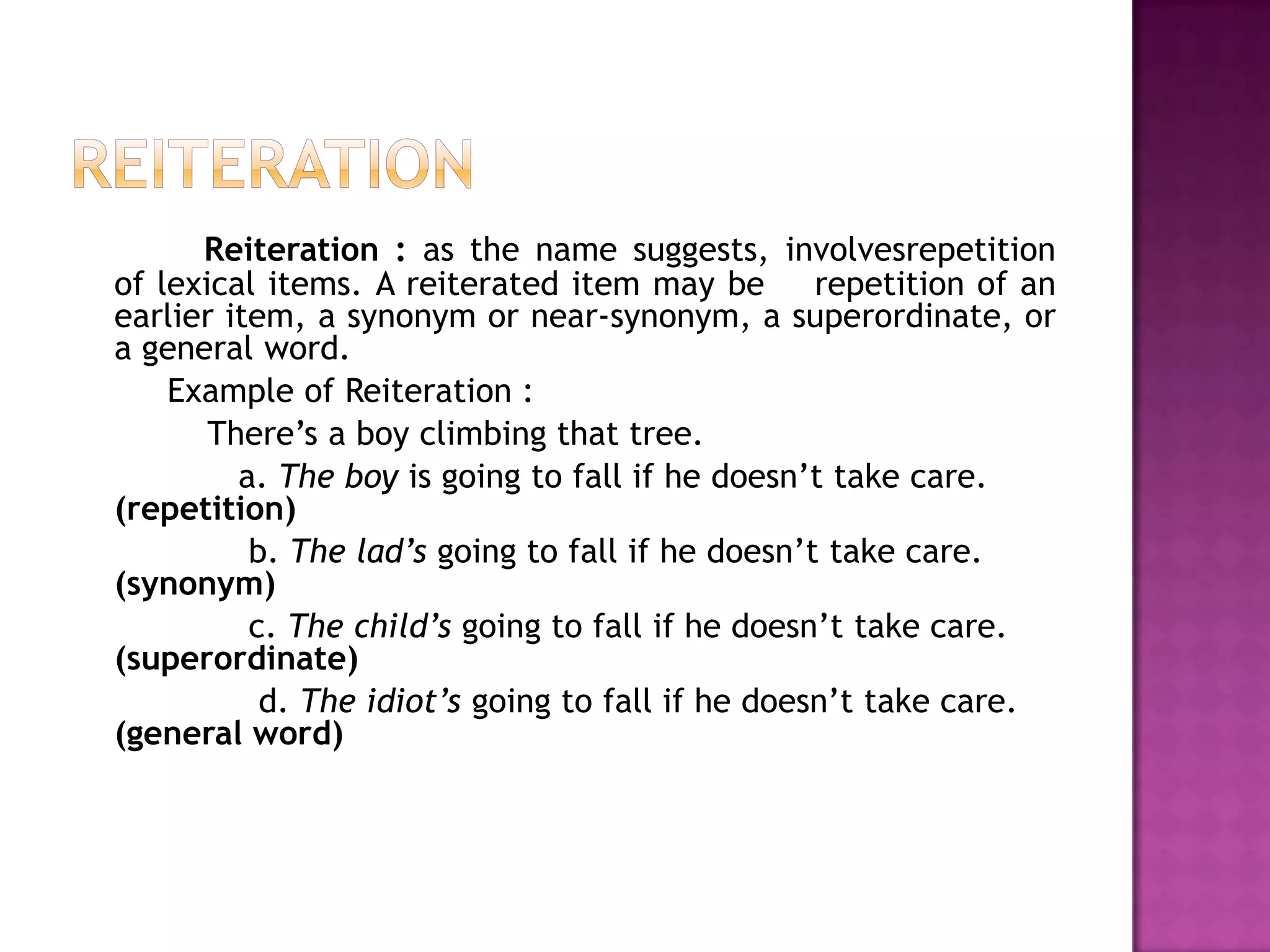 Reiteration : as the name suggests, involvesrepetition
of lexical items. A reiterated item may be repetition of an
earlier item, a synonym or near-synonym, a superordinate, or
a general word.
    Example of Reiteration :
       There‟s a boy climbing that tree.
         a. The boy is going to fall if he doesn‟t take care.
(repetition)
          b. The lad’s going to fall if he doesn‟t take care.
(synonym)
          c. The child’s going to fall if he doesn‟t take care.
(superordinate)
           d. The idiot’s going to fall if he doesn‟t take care.
(general word)
 