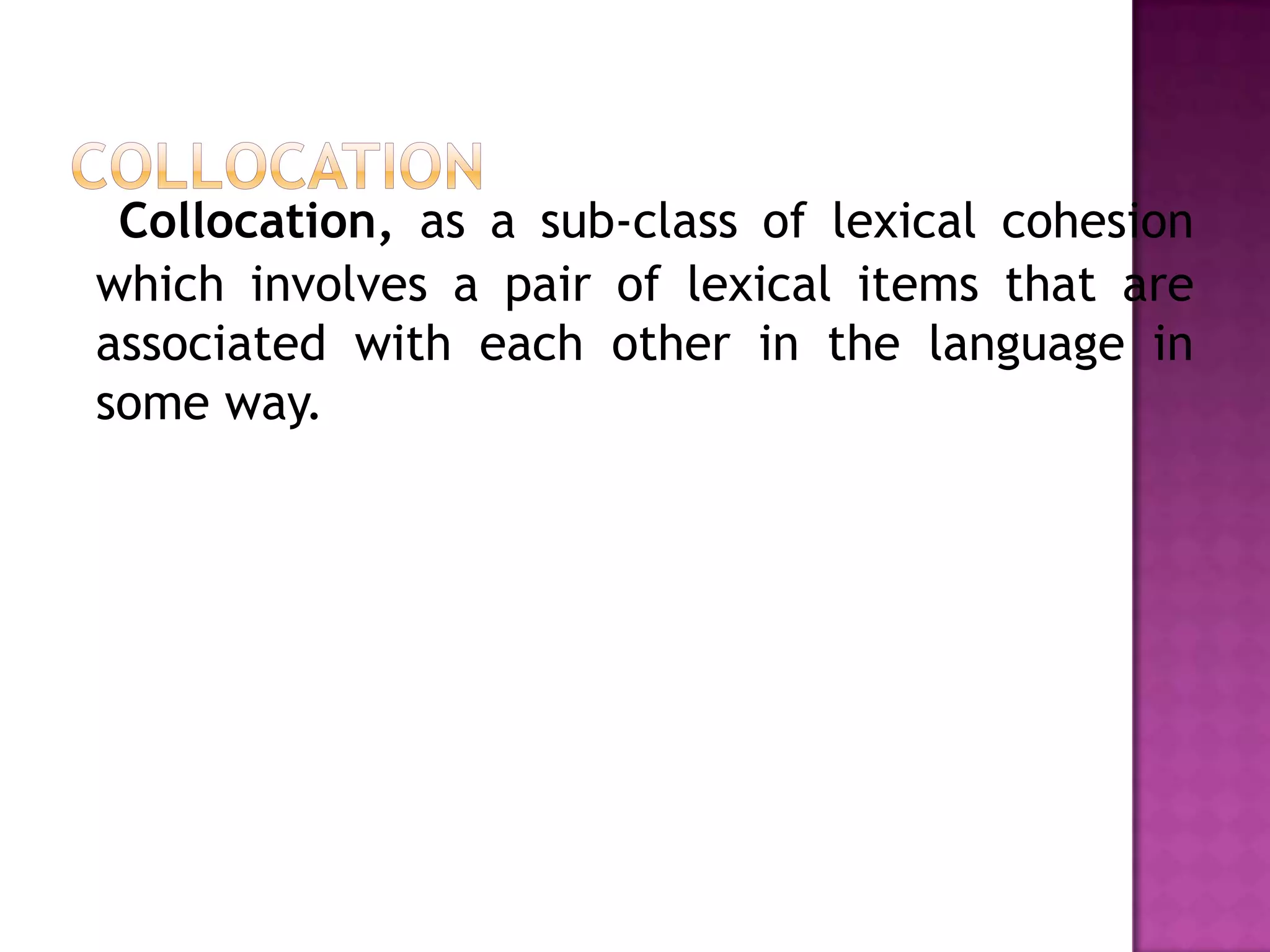 Collocation, as a sub-class of lexical cohesion
which involves a pair of lexical items that are
associated with each other in the language in
some way.
 