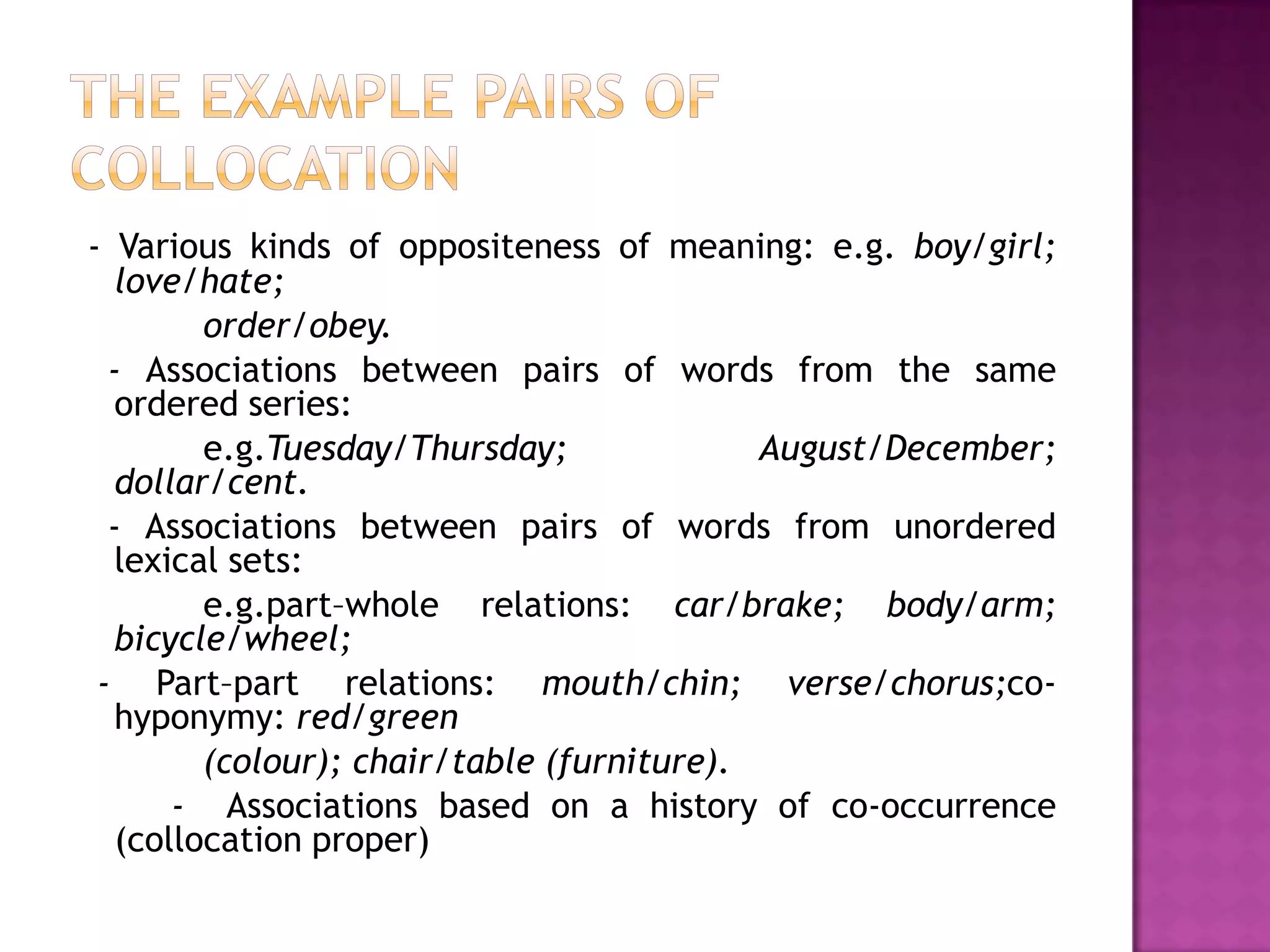 - Various kinds of oppositeness of meaning: e.g. boy/girl;
  love/hate;
        order/obey.
  - Associations between pairs of words from the same
  ordered series:
        e.g.Tuesday/Thursday;              August/December;
  dollar/cent.
  - Associations between pairs of words from unordered
  lexical sets:
        e.g.part–whole relations: car/brake; body/arm;
  bicycle/wheel;
 - Part–part relations: mouth/chin; verse/chorus;co-
  hyponymy: red/green
        (colour); chair/table (furniture).
      - Associations based on a history of co-occurrence
  (collocation proper)
 