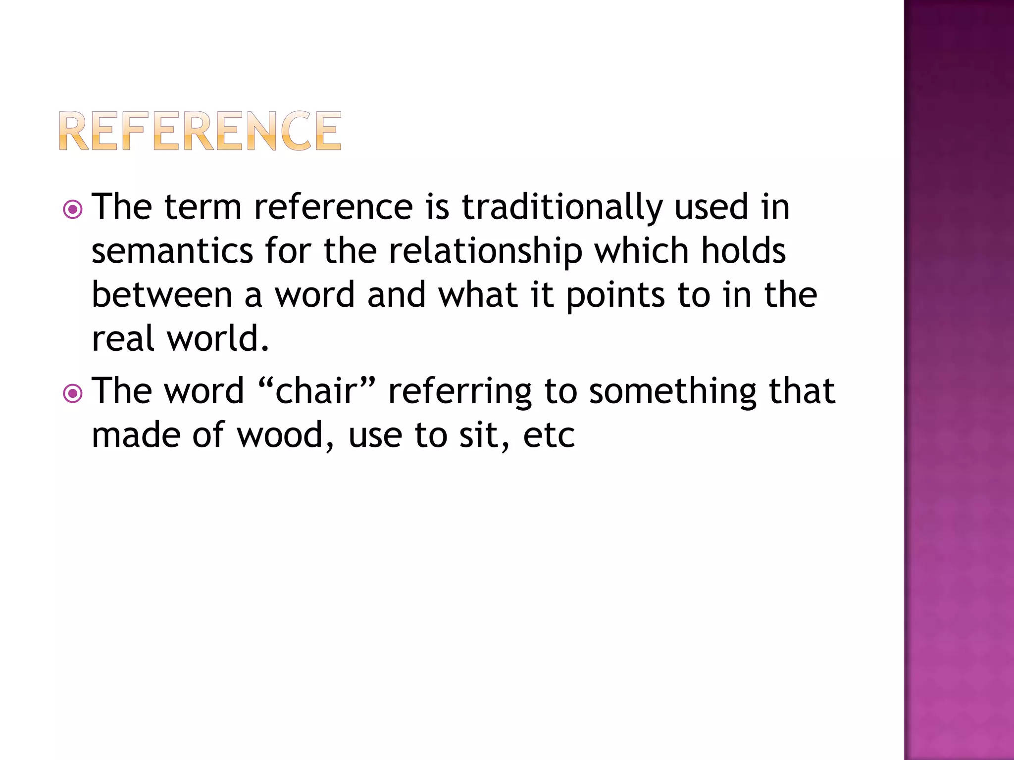  The  term reference is traditionally used in
  semantics for the relationship which holds
  between a word and what it points to in the
  real world.
 The word “chair” referring to something that
  made of wood, use to sit, etc
 