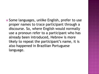  Some  languages, unlike English, prefer to use
 proper names to trace participant through a
 discourse. So, where English would normally
 use a pronoun refer to a participant who has
 already been introduced, Hebrew is more
 likely to repeat the participant‟s name, it is
 also happened in Brazilian Portuguese
 language.
 