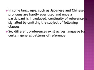  In some languages, such as Japanese and Chinese,
  pronouns are hardly ever used and once a
  participant is introduced, continuity of reference is
  signalled by omitting the subject of following
  clauses
 So, different preferences exist across language for
  certain general patterns of reference
 