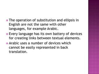  The  operation of substitution and ellipsis in
  English are not the same with other
  languages, for example Arabic.
 Every language has its own battery of devices
  for creating links between textual elements.
 Arabic uses a number of devices which
  cannot be easily represented in back
  translation.
 