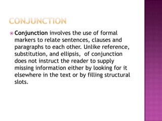  Conjunction  involves the use of formal
 markers to relate sentences, clauses and
 paragraphs to each other. Unlike reference,
 substitution, and ellipsis, of conjunction
 does not instruct the reader to supply
 missing information either by looking for it
 elsewhere in the text or by filling structural
 slots.
 