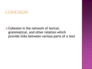  Cohesion is the network of lexical,
 grammatical, and other relation which
 provide links between various parts of a text
 