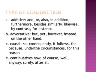 a.  additive: and, or, also, in addition,
    furthermore, besides,similarly, likewise,
    by contrast, for instance.
b. adversative: but, yet, however, instead,
    on the other hand.
c. causal: so, consequently, it follows, for,
  because, underthe circumstances, for this
  reason
e. continuatives now, of course, well,
  anyway, surely, after all
 