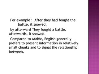 For example : After they had fought the
      battle, it snowed.
 by afterward They fought a battle.
Afterwards, it snowed.
 Compared to Arabic, English generally
prefers to present information in relatively
small chunks and to signal the relationship
between.
 