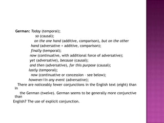 German: Today (temporal);
               so (causal);
              on the one hand (additive, comparison), but on the other
            hand (adversative + additive, comparison);
            finally (temporal);
           now (continuative, with additional force of adversative);
           yet (adversative), because (causal);
           and then (adversative), for this purpose (causal);
          lastly (temporal);
            now (continuative or concession – see below);
          however/in any event (adversative);
   There are noticeably fewer conjunctions in the English text (eight) than
 in
    the German (twelve). German seems to be generally more conjunctive
 than
English7 The use of explicit conjunction.
 