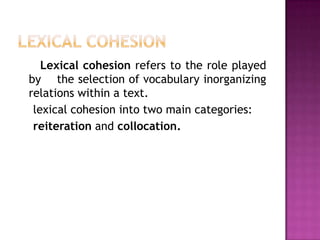 Lexical cohesion refers to the role played
by the selection of vocabulary inorganizing
relations within a text.
 lexical cohesion into two main categories:
 reiteration and collocation.
 