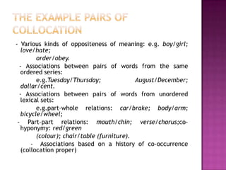 - Various kinds of oppositeness of meaning: e.g. boy/girl;
  love/hate;
        order/obey.
  - Associations between pairs of words from the same
  ordered series:
        e.g.Tuesday/Thursday;              August/December;
  dollar/cent.
  - Associations between pairs of words from unordered
  lexical sets:
        e.g.part–whole relations: car/brake; body/arm;
  bicycle/wheel;
 - Part–part relations: mouth/chin; verse/chorus;co-
  hyponymy: red/green
        (colour); chair/table (furniture).
      - Associations based on a history of co-occurrence
  (collocation proper)
 