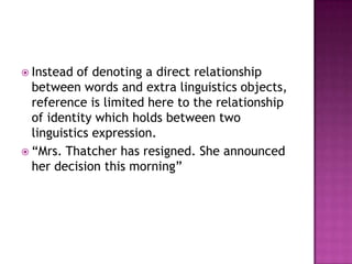 Instead  of denoting a direct relationship
  between words and extra linguistics objects,
  reference is limited here to the relationship
  of identity which holds between two
  linguistics expression.
 “Mrs. Thatcher has resigned. She announced
  her decision this morning”
 