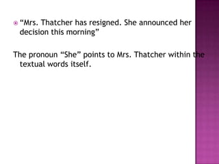  “Mrs.Thatcher has resigned. She announced her
 decision this morning”

The pronoun “She” points to Mrs. Thatcher within the
 textual words itself.
 