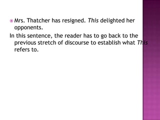  Mrs.  Thatcher has resigned. This delighted her
  opponents.
In this sentence, the reader has to go back to the
  previous stretch of discourse to establish what This
  refers to.
 