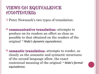 VIEWS ON EQUIVALENCEVIEWS ON EQUIVALENCE
(CONTINUED)(CONTINUED)
 Peter Newmark’s two types of translation:
 communicative translation-communicative translation- attempts to
produce on its readers an effect as close as
possible to that obtained on the readers of the
original ~ Nida’s dynamic equivalence;
 semantic translation-semantic translation- attempts to render, as
closely as the semantic and syntactic structures
of the second language allow, the exact
contextual meaning of the original ~ Nida’s formal
equivalence.
 