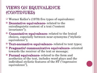 VIEWS ON EQUIVALENCEVIEWS ON EQUIVALENCE
(CONTINUED)(CONTINUED)
 Werner Koller’s (1979) five types of equivalence:
 Denotative equivalence-Denotative equivalence- related to the
extralinguistic content of a text (“content
invariance”);
 Connotative equivalence-Connotative equivalence- related to the lexical
choices, especially between near-synonyms (“stylistic
equivalence”);
 Text-normative equivalence-Text-normative equivalence- related to text types;
 Pragmatic/ communicative equivalence-Pragmatic/ communicative equivalence- oriented
towards the receiver of the text or message;
 Formal equivalence-Formal equivalence- related to the form and
aesthetics of the text, includes word plays and the
individual stylistic features of the ST (“expressive
equivalence”).
 