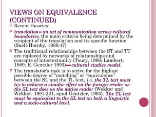 VIEWS ON EQUIVALENCEVIEWS ON EQUIVALENCE
(CONTINUED)(CONTINUED)
 Recent theories:
 translation= an act of communication across culturaltranslation= an act of communication across cultural
boundariesboundaries, the main criteria being determined by the
recipient of the translation and its specific function
(Snell-Hornby, 1988:47)
 The traditional relationships between the ST and TT
are replaced by networks of relationships and
concepts of intertextuality (Toury, 1986; Lambert,
1989; E. Gentzler 1993) cultural studies modelcultural studies model.
 The translator’s task is to strive for the highest
possible degree of “matching” or “equivalence”
between the SL and the TL text, i.e. the TL text mustthe TL text must
try to achieve a similar effect on the foreign reader astry to achieve a similar effect on the foreign reader as
the SL text does on the native readerthe SL text does on the native reader (Wekker and
Wekker, 1991:221, apud Gentzler, 1993). The TL textThe TL text
must be equivalent to the SL text on both a linguisticmust be equivalent to the SL text on both a linguistic
and a socio-cultural level.and a socio-cultural level.
 