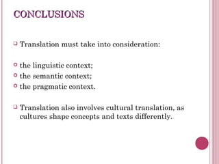CONCLUSIONSCONCLUSIONS
 Translation must take into consideration:
 the linguistic context;
 the semantic context;
 the pragmatic context.
 Translation also involves cultural translation, as
cultures shape concepts and texts differently.
 
