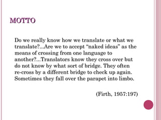 MOTTOMOTTO
Do we really know how we translate or what weDo we really know how we translate or what we
translate?...Are we to accept “naked ideas” as thetranslate?...Are we to accept “naked ideas” as the
means of crossing from one language tomeans of crossing from one language to
another?...Translators know they cross over butanother?...Translators know they cross over but
do not know by what sort of bridge. They oftendo not know by what sort of bridge. They often
re-cross by a different bridge to check up again.re-cross by a different bridge to check up again.
Sometimes they fall over the parapet into limbo.Sometimes they fall over the parapet into limbo.
(Firth, 1957:197)(Firth, 1957:197)
 