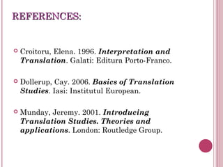 REFERENCES:REFERENCES:
 Croitoru, Elena. 1996. Interpretation and
Translation. Galati: Editura Porto-Franco.
 Dollerup, Cay. 2006. Basics of Translation
Studies. Iasi: Institutul European.
 Munday, Jeremy. 2001. Introducing
Translation Studies. Theories and
applications. London: Routledge Group.
 