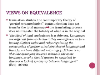 VIEWS ON EQUIVALENCEVIEWS ON EQUIVALENCE
 translation studies: the contemporary theory of
“partial communication”: communication does not
transfer the total message the translating process
does not transfer the totality of what is in the original
 “the ideal of total equivalence is a chimera. Languages
are different from each other; they are different in form
having distinct codes and rules regulating the
construction of grammatical stretches of language and
these forms have different meanings.[...]There is no
absolute synonymy between words in the same
language, so why should anyone be surprised to
discover a lack of synonymy between languages?”
(Bell, 1991:6)
 