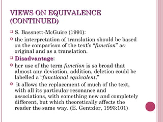 VIEWS ON EQUIVALENCEVIEWS ON EQUIVALENCE
(CONTINUED)(CONTINUED)
 S. Bassnett-McGuire (1991):
 the interpretation of translation should be based
on the comparison of the text’s “function” as
original and as a translation.
 DisadvantageDisadvantage:
 her use of the term function is so broad that
almost any deviation, addition, deletion could be
labelled a “functional equivalent.”
 it allows the replacement of much of the text,
with all its particular resonance and
associations, with something new and completely
different, but which theoretically affects the
reader the same way. (E. Gentzler, 1993:101)
 