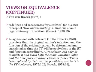 VIEWS ON EQUIVALENCEVIEWS ON EQUIVALENCE
(CONTINUED)(CONTINUED)
 Van den Broeck (1978) :
 redefines and recuperates “equivalence” for his own
concept of “true understanding” of how one should
regard literary translation. (Broeck, 1978:29)
 In agreement with Lefevere (1975), Broeck (1978)
considers that the original author’s intention and the
function of the original text can be determined and
translated so that the TT will be equivalent to the ST
and function accordingly. A translation can only be
complete if and when both the communicative value
and the time-place-tradition elements if the ST have
been replaced by their nearest possible equivalents in
the TT (Lefevere, 1975:102; Broeck, 1978:39).
 