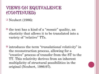 VIEWS ON EQUIVALENCEVIEWS ON EQUIVALENCE
(CONTINUED)(CONTINUED)
 Neubert (1986):
 the text has a kind of a “mosaic” quality, an
elasticity that allows it to be translated into a
variety of “relative” TTs.
 introduces the term “translational relativity” in
the reconstruction process, allowing for a
“creative” process of transfer from the ST to the
TT. This relativity derives from an inherent
multiplicity of structural possibilities in the
original (Neubert, 1986:97).
 