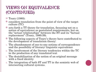 VIEWS ON EQUIVALENCEVIEWS ON EQUIVALENCE
(CONTINUED)(CONTINUED)
 Toury (1980):
 considers translation from the point of view of the target
culture (TC)
 sets forth a TT theory for translation, focussing not on a
notion of equivalence as postulated requirements, but on
the “actual relationships” between the ST and its “factual
replacement” (Toury, 1980:39).
 The following aspects of Toury’s theory have contributed to
the development of translation theory:
1. The abandonment of one-to-one notions of correspondence
and the possibility of literary/ linguistic equivalence
2. The involvement of the literary tendencies within the TC
in the production of any translated text
3. The destabilization of the notion of an original message
with a fixed identity
4. The integration of both ST and TT in the semiotic web of
intersecting cultural systems.
 