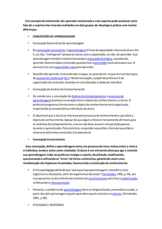 Um exemplode sintomado não aprenderrelacionadoa este aspecto pode acontecer pelo
fato de o sujeitoestar vivendorealidadesemdoisgrupos de ideologiae prática com muitas
diferenças.
• CONCEPÇÕESDE APRENDIZAGEM
• ConcepçãoRacionalistade aprendizagem
• Na concepçãoracionalista,aaprendizagemé frutodacapacidade internadoaluno.Ele
é,ou não,“inteligente”porque já nasceucoma capacidade,ounão, de aprender.Sua
aprendizagemtambémestarárelacionadaà maturaçãobiológica,sópodendo
aprenderdeterminadosconteúdosquandotiveraprontidão necessáriaparaisso.O
alunojá traz uma capacidade inatapara aprender
• Quandonão aprende,é consideradoincapaz,se aprendediz-seque temumbomgrau
de quociente intelectual (Q.I.).Nestaconcepção,opapel doprofessoré de
organizadordoconteúdo,levandoemconsideraçãoaidade doindivíduo.
• Concepçãoda Análise doComportamento
• De acordocom a concepçãoda Análise doComportamento,oprocessode
aprendizagem acontece narelaçãoentre oobjetode conhecimentoe oaluno.O
professorprogramaa formacomo o objetode conhecimentoseráorganizado,
respeitandoascaracterísticasindividuaisdoaluno
• O objetivoé que oalunose interesse peloprocessode conhecimentoe ajasobre o
objetode conhecimento.Apesardoque algunscríticoserroneamente afirmam,para
os analistasdocomportamento,oalunonãodeve assumirumaposiçãopassiva
durante o aprendizado.Pelocontrário,responderaquestões,formularquestõese
relacionardiferentesconteúdosé fundamental
• Concepção Construtivista
Essa concepção,define a aprendizagemcomo um processode troca mútua entre o meioe
o indivíduo,tendoo outro como mediador.O aluno é um elementoativoque age e constrói
sua aprendizagem.Cabe ao professorinstigar o sujeito,desafiando,mobilizando,
questionandoe utilizandoos “erros” de forma construtiva, garantindo assim uma
reelaboração das hipóteseslevantadas,favorecendoa construção do conhecimento
• A Psicopedagogiadefendeque “paraque hajaaprendizagem, intervêmonível
cognitivoe o desejante,alémdoorganismoe docorpo”(Fernández,1991, p.74), por
issoaproxima-se dosreferenciaisteóricosdo construtivismo,poisfocaasubjetivação,
enfatizandoo interacionismo;
• Portanto,o problemade aprendizagemdeveserdiagnosticado,prevenidoe curado,a
partir dosdoispersonagens(quemaprende e quemensina) e no vínculo.(Fernández,
1991, p.99).
• ATIVIDADE2: RESPONDA
 