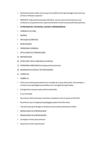 • Quandopensamossobre umacriança com problemasde aprendizagemqual seriasua
primeirareflexãoarespeito?
• RESPOSTA:Cada profissional pode identificar-secomumacorrente teóricae esta
embasaseuenquadramentoe cadaescolhadeterminaráseusprocedimentospráticos
• O FRACASSO DA / NA ESCOLA, CAUSASE CONSEQUÊNCIAS.
• CARÊNCIA CULTURAL
• MISÉRIA;
• PRIVAÇÃOALIMENTAR;
• DESNUTRIÇÃO;
• PROBLEMAS CEREBRAIS
• DIFICULDADE DE COMUNICAÇÃO
A) METODOLOGIA
B) ESTRUTURA FÍSICA E MATERIAL DA ESCOLA
C) PROBLEMAS EMOCIONAIS(relaçãoprofessor/alunos)
D) MUDANÇASDE ESCOLA E DE PROFESSORES
E) CURRÍCULO
• LEMBRE-SE
• O foco da escolhadaprocedimentoé areação da criança diante dele.Porexemplo:o
sintomanumaabordagempsicanalíticavem carregadode significados.
• O diagnósticovaiaparacada profissional devido:
- A sua formação
- Aosmarcos referenciaisque sustentamsuapráticae com os quaisse identifica
- Reconhecerque arelaçãopsicopedagogo/sujeitoé transferencial.
- Transtornoda aprendizagemé dinâmicocomoodesenvolvimentoinfantil.
• MODALIDADE DE APRENDIZAGEM
• MODALIDADE DE APRENDIZAGEM
• Condiçãoe limitesparaconhecer
• Esquemaoumatriz operacional
 