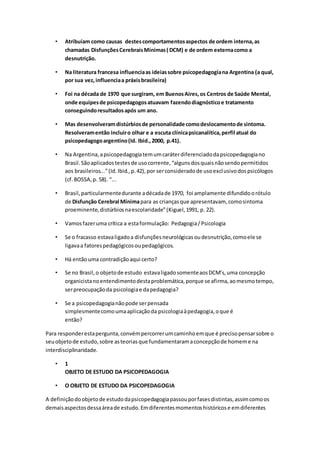 • Atribuíam como causas destescomportamentosaspectos de ordem interna,as
chamadas DisfunçõesCerebraisMínimas( DCM) e de ordem externacomo a
desnutrição.
• Na literatura francesa influenciaas ideiassobre psicopedagogiana Argentina (a qual,
por sua vez,influenciaa práxisbrasileira)
• Foi na década de 1970 que surgiram, em BuenosAires,os Centros de Saúde Mental,
onde equipesde psicopedagogosatuavam fazendodiagnósticoe tratamento
conseguindoresultadosapós um ano.
• Mas desenvolveramdistúrbiosde personalidade comodeslocamentode sintoma.
Resolveramentão incluiro olhar e a escuta clínicapsicanalítica,perfil atual do
psicopedagogoargentino(Id. Ibid.,2000, p.41).
• Na Argentina,apsicopedagogiatemumcaráterdiferenciadodapsicopedagogiano
Brasil.Sãoaplicadostestesde usocorrente,“algunsdosquaisnãosendopermitidos
aos brasileiros...”(Id.Ibid.,p.42),por serconsideradode usoexclusivodospsicólogos
(cf.BOSSA,p. 58). “...
• Brasil,particularmentedurante adécadade 1970, foi amplamente difundidoorótulo
de Disfunção Cerebral Mínimapara as criançasque apresentavam, comosintoma
proeminente,distúrbiosnaescolaridade”(Kiguel,1991, p. 22).
• Vamosfazeruma crítica a estaformulação: Pedagogia/Psicologia
• Se o fracasso estavaligadoa disfunçõesneurológicasoudesnutrição,comoele se
ligavaa fatorespedagógicosoupedagógicos.
• Há entãouma contradiçãoaqui certo?
• Se no Brasil,o objetode estudo estavaligadosomenteaosDCM’s,uma concepção
organicistanoentendimentodestaproblemática,porque se afirma,aomesmotempo,
serpreocupaçãoda psicologiae dapedagogia?
• Se a psicopedagogianãopode serpensada
simplesmentecomoumaaplicaçãoda psicologiaàpedagogia,oque é
então?
Para responderestapergunta,convémpercorrerumcaminhoemque é precisopensarsobre o
seuobjetode estudo,sobre asteoriasque fundamentaramaconcepçãode homeme na
interdisciplinaridade.
• 1
OBJETO DE ESTUDO DA PSICOPEDAGOGIA
• O OBJETO DE ESTUDO DA PSICOPEDAGOGIA
A definiçãodoobjetode estudodapsicopedagogiapassouporfasesdistintas,assimcomoos
demaisaspectosdessaáreade estudo.Emdiferentesmomentoshistóricose emdiferentes
 