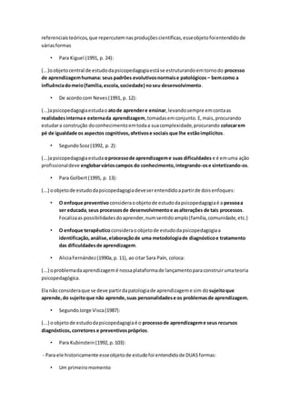 referenciaisteóricos,que repercutemnasproduçõescientíficas,esseobjetofoientendidode
váriasformas
• Para Kiguel (1991, p. 24):
(...)oobjetocentral de estudodapsicopedagogiaestáse estruturandoemtornodo processo
de aprendizagemhumana: seus padrões evolutivosnormaise patológicos – bemcomo a
influênciadomeio(família,escola,sociedade) noseu desenvolvimento.
• De acordocom Neves(1991, p. 12):
(...)apsicopedagogiaestudao atode aprendere ensinar,levandosempre emcontaas
realidadesinternae externada aprendizagem,tomadasemconjunto.E,mais,procurando
estudara construção doconhecimentoemtodaa suacomplexidade,procurando colocarem
pé de igualdade os aspectos cognitivos,afetivose sociais que lhe estãoimplícitos.
• SegundoScoz(1992, p. 2):
(...)apsicopedagogiaestuda oprocessode aprendizageme suas dificuldades e é emuma ação
profissionaldeve englobarvárioscampos do conhecimento,integrando-ose sintetizando-os.
• Para Golbert(1995, p. 13):
(...) oobjetode estudodapsicopedagogiadeveserentendidoapartirde doisenfoques:
• O enfoque preventivoconsideraoobjetode estudodapsicopedagogiaé a pessoaa
ser educada,seus processosde desenvolvimentoe asalterações de tais processos.
Focalizaas possibilidadesdoaprender,numsentidoamplo(família,comunidade,etc.)
• O enfoque terapêutico consideraoobjetode estudodapsicopedagogiaa
identificação,análise,elaboraçãode uma metodologiade diagnósticoe tratamento
das dificuldadesde aprendizagem.
• AliciaFernández(1990a,p. 11), ao citar Sara Paín, coloca:
(...) oproblemadaaprendizagemé nossaplataformade lançamentoparaconstruirumateoria
psicopedagógica.
Ela não consideraque se deve partirdapatologiade aprendizageme sim dosujeitoque
aprende,do sujeitoque não aprende,suas personalidadese os problemasde aprendizagem.
• SegundoJorge Visca(1987):
(...) oobjetode estudodapsicopedagogiaé o processode aprendizageme seus recursos
diagnósticos,corretores e preventivospróprios.
• Para Kubinstein(1992,p.103):
- Para ele historicamente esseobjetode estudofoi entendidode DUASformas:
• Um primeiromomento
 