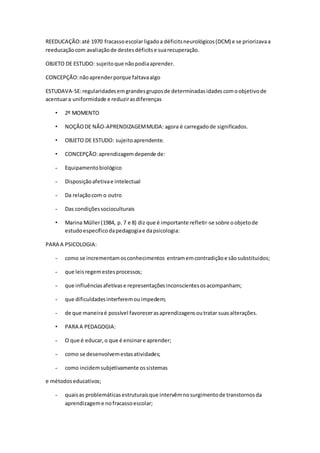 REEDUCAÇÃO:até 1970 fracassoescolarligadoa déficitsneurológicos(DCM) e se priorizavaa
reeducaçãocom avaliaçãode destesdéficitse suarecuperação.
OBJETO DE ESTUDO: sujeitoque nãopodiaaprender.
CONCEPÇÃO:nãoaprenderporque faltavaalgo
ESTUDAVA-SE:regularidadesemgrandesgruposde determinadasidadescomoobjetivode
acentuara uniformidade e reduzirasdiferenças
• 2º MOMENTO
• NOÇÃODE NÃO-APRENDIZAGEMMUDA: agora é carregadode significados.
• OBJETO DE ESTUDO: sujeitoaprendente.
• CONCEPÇÃO:aprendizagemdepende de:
- Equipamentobiológico
- Disposiçãoafetivae intelectual
- Da relaçãocom o outro
- Das condiçõessocioculturais
• Marina Müller(1984, p. 7 e 8) diz que é importante refletir-se sobre oobjetode
estudoespecíficodapedagogiae dapsicologia:
PARA A PSICOLOGIA:
- como se incrementamosconhecimentos entramemcontradiçãoe sãosubstituídos;
- que leisregemestesprocessos;
- que influênciasafetivase representaçõesinconscientesosacompanham;
- que dificuldadesinterferemouimpedem;
- de que maneiraé possível favorecerasaprendizagensoutratar suasalterações.
• PARA A PEDAGOGIA:
- O que é educar,o que é ensinare aprender;
- como se desenvolvemestasatividades;
- como incidemsubjetivamente ossistemas
e métodoseducativos;
- quaisas problemáticasestruturaisque intervêmnosurgimentode transtornosda
aprendizageme nofracassoescolar;
 