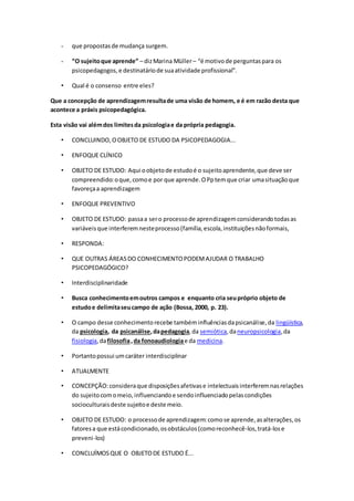 - que propostasde mudança surgem.
- “O sujeitoque aprende” – dizMarina Müller– “é motivode perguntaspara os
psicopedagogos,e destinatáriode suaatividade profissional”.
• Qual é o consenso entre eles?
Que a concepção de aprendizagemresultade uma visão de homem, e é em razão desta que
acontece a práxis psicopedagógica.
Esta visão vai alémdos limitesda psicologiae da própria pedagogia.
• CONCLUINDO,OOBJETO DE ESTUDO DA PSICOPEDAGOGIA...
• ENFOQUE CLÍNICO
• OBJETO DE ESTUDO: Aqui oobjetode estudoé o sujeitoaprendente,que deve ser
compreendido:oque,comoe por que aprende.OPptemque criar umasituaçãoque
favoreçaa aprendizagem
• ENFOQUE PREVENTIVO
• OBJETO DE ESTUDO: passaa sero processode aprendizagemconsiderandotodasas
variáveisque interferemnesteprocesso(família,escola,instituiçõesnãoformais,
• RESPONDA:
• QUE OUTRAS ÁREASDO CONHECIMENTOPODEMAJUDAR O TRABALHO
PSICOPEDAGÓGICO?
• Interdisciplinaridade
• Busca conhecimentoemoutros campos e enquanto cria seupróprio objeto de
estudoe delimitaseucampo de ação (Bossa, 2000, p. 23).
• O campo desse conhecimentorecebe tambéminfluênciasdapsicanálise,da lingüística,
da psicologia, da psicanálise,dapedagogia,da semiótica,daneuropsicologia,da
fisiologia,dafilosofia,da fonoaudiologiae da medicina.
• Portantopossui umcaráter interdisciplinar
• ATUALMENTE
• CONCEPÇÃO:consideraque disposiçõesafetivase intelectuaisinterferemnasrelações
do sujeitocomomeio,influenciandoe sendoinfluenciadopelascondições
socioculturaisdeste sujeitoe deste meio.
• OBJETO DE ESTUDO: o processode aprendizagem:comose aprende,asalterações,os
fatoresa que estácondicionado,osobstáculos(comoreconhecê-los,tratá-lose
preveni-los)
• CONCLUÍMOSQUE O OBJETODE ESTUDO É...
 