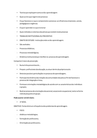 • Teoriasque expliquemcomose dáa aprendizagem
• Quaisas leisque regemeste processo
• O que favorece e o que o compromete oprocesso:asinfluênciasemocionais,sociais,
pedagógicase orgânicas.
• O que é aprendere o que é ensinar
• Quaismétodose sistemaseducativosque existemneste processo
• TRABALHOINSTITUCIONALOU PREVENTIVO
• OBJETO DE ESTUDO: instituiçãoonde se dáa aprendizagem.
• São avaliados:
- Processosdidáticos;
- Processosmetodológicos;
- Dinâmicainstitucionalque interfere no processode aprendizagem.
Comporta3 níveisde prevenção:
• Numalinhapreventivaele...
• Prepara profissionaisdaeducação,ouatuar dentrodaprópriaescola.
• Detectarpossíveisperturbaçõesnoprocessode aprendizagem;
• Participarda dinâmicadasrelaçõesdacomunidade educativaafimde favorecero
processode integraçãoe troca;
• Promoverorientaçõesmetodológicasde acordocom as característicasdos indivíduos
e grupos;
• Realizarprocessode orientaçãoeducacional,vocacionale ocupacional,tantonaforma
individualquantoemgrupo.
Pode ocorrer emtrê níveis:
• 1º NÍVEL
OBJETIVO:Tentardiminuirafrequênciadosproblemasde aprendizagem.
• FOCO:
- didáticae metodologias;
- formaçãode professores;
- Orientaçãoaosprofessores;
 