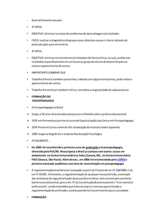- Aconselhamentoaospais.
• 2º NÍVEL
• OBJETIVO:diminuiroutratarde problemasde aprendizagemjá instalados.
• FOCO:realizaro diagnósticodogrupoe para detectarcausase interviratravésdo
planode ação para eliminá-los
• 3º NÍVEL
• OBJETIVO:eliminarostranstornosjáinstaladosde formaclínica,ouseja,problemas
instaladosespecificamente emumalunoougrupode alunosdiretamenteparase
evitaro aparecimentode outros.
• IMPORTANTELEMBRAR QUE
• TrabalhoClínicoé tambémpreventivo,lidandocomalgunstranstornos,pode evitaro
aparecimentode outros.
• TrabalhoPreventivoé tambémclínico,considera asingularidade de cadaprocesso.
• FORMAÇÃO DO
PSICOPEDAGOGO
• A PsicopedagogianoBrasil
 Surgiua 30 anos direcionadaapesquisase reflexõessobre apráticaeducacional;
 1970 emPernambucoprimeirocursode EspecializaçãoLatoSensuemPsicopedagogia;
 1979 PrimeiroCursoanível de Pós-GraduaçãodoInstitutoSedesSapientia
 1990 Surge na RegiãoSul e Sudeste ReeducaçãoPsicológica
• ATUALMENTE...
• Em 2005 foi reconhecidoo primeirocurso de graduação empsicopedagogia,
oferecidopelaPUC/RS. Nessaépoca o Brasil já contava com outros cursos em
andamento: no CentroUniversitárioLa Salle,(Canoas,RS) , no CentroUniversitário
FIEO (Osasco, São Paulo).Alémdesses, em 2006 foi recomendadopela CAPESo
primeiromestrado acadêmico com área de concentração em psicopedagogia
• A regulamentaçãobrasileiratemavançadoa partirdo Projetode Lei nº 128/2000 e da
Lei nº 10.891. Entretanto,a regulamentaçãode qualquernovaprofissão,aexemplo
das tentativasde regulamentaçãodapsicanálisenoBrasi,têmencontradoumaforte
barreiraconstitucional,poisoArt.5º da ConstituiçãoBrasileiraprevê o"livre exercício
profissional",sendoentendidoque é desnecssárioe onerosoparaoEstado a
regulamentaçãode profissões, excetoquandoháriscoeminente paraasociedade.
• FORMAÇÃO
 