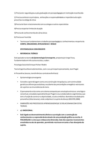 1) Precisater segundograue pós graduação empsicopedagogiaeminstituiçãoreconhecida
2) Precisaconhecerosprincípios, atribuiçõese responsabilidadese importânciadosigilo
prescritasnocódigode ética
3)Precisaterbom relacionamentocomoscolegase outros especialistas
4)Precisarespeitarlimitesde atuação
5)Precisade conhecimentosde váriasáreas
6) Precisaserhumilde
• Teoriasque fundamentamotrabalhopsicopedagógico:conhecimentos arespeitodo
CORPO, ORGANISMO,INTELIGENCIAE DESEJO
EPISTEMOLOGIA CONVERGENTE
• REFERENCIAL TEÓRICO
Está apoiadona teoriada EpistemologiaConvergente,propostaporJorge Visca,
fundamentadaemtrêsoutrasescolas,asaber:
PsicologiaSocial de Enrique Pichon-Rivière
TeoriaCognitivaDesenvolvimentista,com o seuprincipal representante,JeanPiaget
A Psicanálise.(escuta,transferênciae contratransferência)
• Epistemologiaconvergente
• Concebe aaprendizagemcomouma construçãointrapsíquica,comcontinuidade
genéticae diferençasevolutivas,resultante dasprecondiçõesenergético-estruturais
do sujeitoe ascircunstânciasdomeio.
• O pensamentovistocomoumsistemacompostoporumaduplaestrutura:umalógico-
conceitual,estudadaespecialmenteporPiagete seuscolaboradorescognitivistas,que
tema funçãode construira objetividade,e outrasimbólico-dramáticaestudadapela
psicanálise (óticalaicana),onde oobjetivoé osujeitododesejo(BOUYER,2004)
• DIMENSÕES NO PROCESSODE APRENDIZAGEMQUE SE RELACIONAMCOM ESTAS
TEORIAS
• a) EMOCIONAL:
• Está ligada ao desenvolvimentoafetivoe suarelação com a construção do
conhecimentoe a expressãodeste através de uma produção gráfica ou escrita. A
PSICANÁLISEé a área que embasaesta dimensão,trata dos aspectos inconscientes
envolvidosnoato de aprender, permitindo-noslevaremconta a face desejante do
sujeito.
 