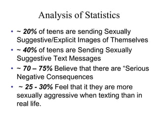 Analysis of Statistics
• ~ 20% of teens are sending Sexually
Suggestive/Explicit Images of Themselves
• ~ 40% of teens are Sending Sexually
Suggestive Text Messages
• ~ 70 – 75% Believe that there are “Serious
Negative Consequences
• ~ 25 - 30% Feel that it they are more
sexually aggressive when texting than in
real life.
 