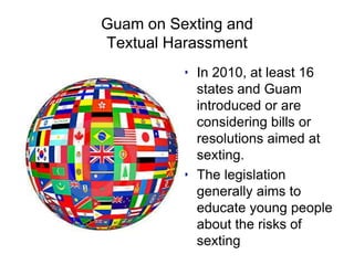 Guam on Sexting and
Textual Harassment
• In 2010, at least 16
states and Guam
introduced or are
considering bills or
resolutions aimed at
sexting.
• The legislation
generally aims to
educate young people
about the risks of
sexting
 