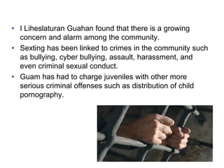 • I Liheslaturan Guahan found that there is a growing
concern and alarm among the community.
• Sexting has been linked to crimes in the community such
as bullying, cyber bullying, assault, harassment, and
even criminal sexual conduct.
• Guam has had to charge juveniles with other more
serious criminal offenses such as distribution of child
pornography.
 