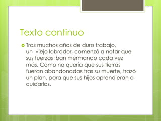 Texto continuo
 Tras muchos años de duro trabajo,
un viejo labrador, comenzó a notar que
sus fuerzas iban mermando cada vez
más. Como no quería que sus tierras
fueran abandonadas tras su muerte, trazó
un plan, para que sus hijos aprendieran a
cuidarlas.
 