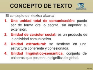 CONCEPTO DE TEXTO
El concepto de «texto» abarca:
1. Una unidad total de comunicación: puede
ser de forma oral o escrita, s...