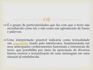 
 É o grupo de particularidades que faz com que o texto seja
reconhecido como tal, e não como um aglomerado de frases
e palavras.
 Uma interpretação possível indicaria como textualidade
um argumento usado pelo interlocutor, fundamentada em
seus antecipados conhecimentos funcionais e estruturais de
texto, que possibilita por meio da apreciação de diversos
fatores exercer a textualização de uma mensagem em uma
situação já estabelecida.
 